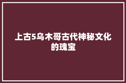 上古5乌木哥古代神秘文化的瑰宝