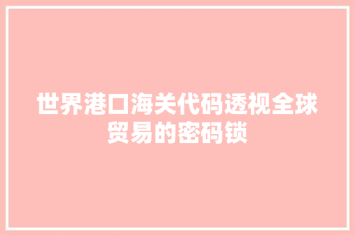 世界港口海关代码透视全球贸易的密码锁