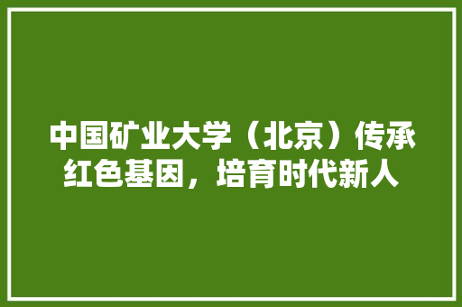 中国矿业大学（北京）传承红色基因，培育时代新人