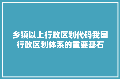 乡镇以上行政区划代码我国行政区划体系的重要基石