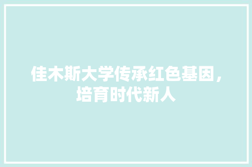 佳木斯大学传承红色基因，培育时代新人