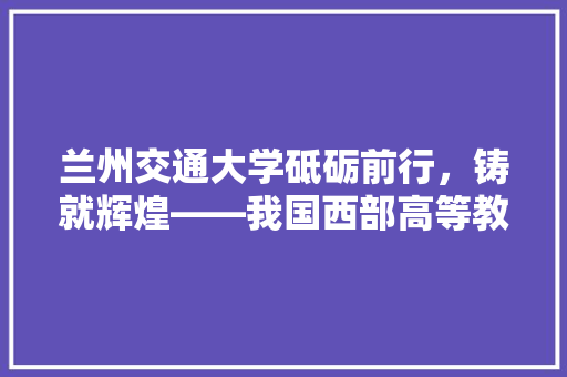 兰州交通大学砥砺前行，铸就辉煌——我国西部高等教育的璀璨明珠