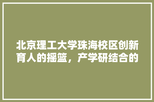 北京理工大学珠海校区创新育人的摇篮，产学研结合的典范