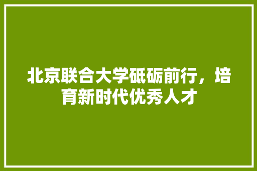 北京联合大学砥砺前行，培育新时代优秀人才