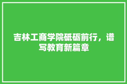 吉林工商学院砥砺前行，谱写教育新篇章