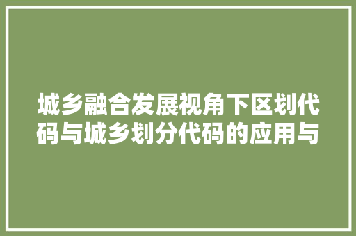 城乡融合发展视角下区划代码与城乡划分代码的应用与意义