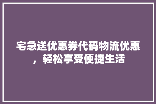 宅急送优惠券代码物流优惠，轻松享受便捷生活