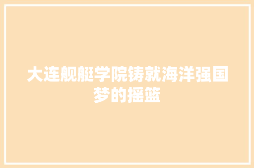 大连舰艇学院铸就海洋强国梦的摇篮