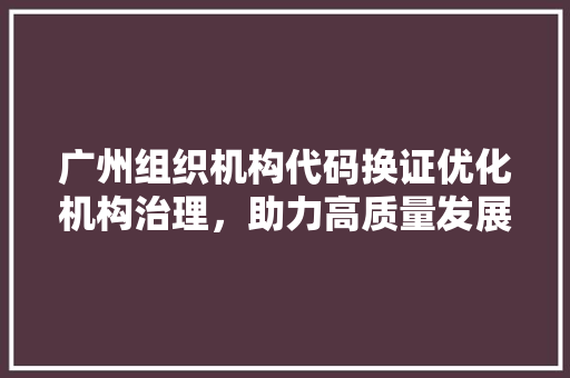 广州组织机构代码换证优化机构治理，助力高质量发展