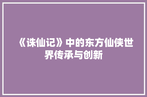 《诛仙记》中的东方仙侠世界传承与创新