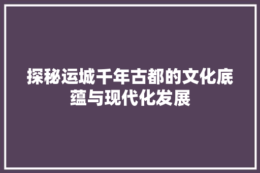 探秘运城千年古都的文化底蕴与现代化发展