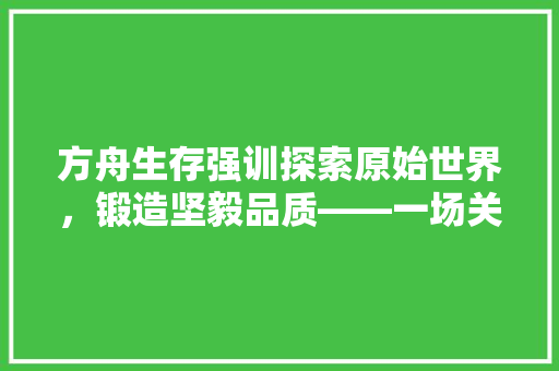 方舟生存强训探索原始世界，锻造坚毅品质——一场关于生存与成长的挑战之旅