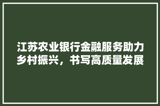 江苏农业银行金融服务助力乡村振兴，书写高质量发展新篇章
