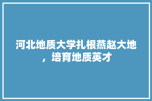 河北地质大学扎根燕赵大地，培育地质英才