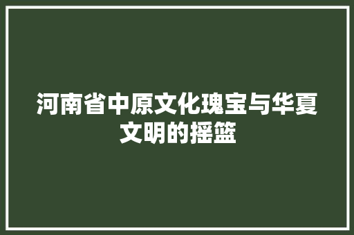 河南省中原文化瑰宝与华夏文明的摇篮