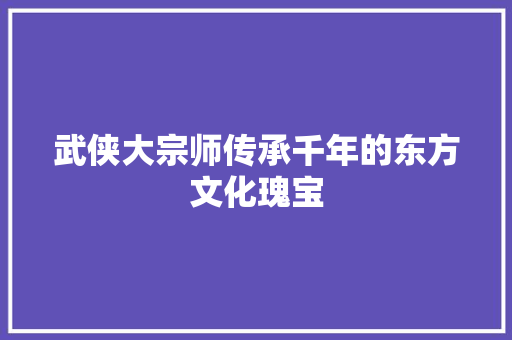 武侠大宗师传承千年的东方文化瑰宝