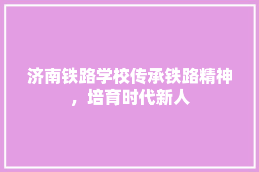济南铁路学校传承铁路精神，培育时代新人