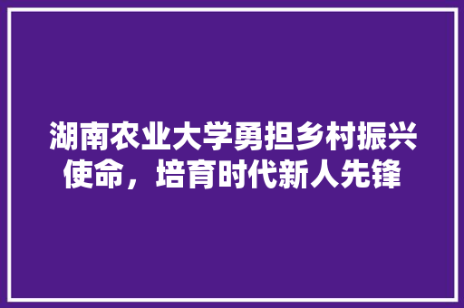 湖南农业大学勇担乡村振兴使命，培育时代新人先锋