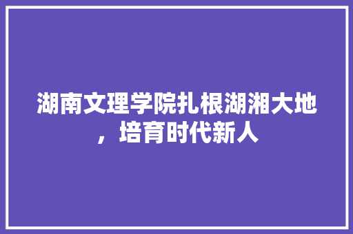 湖南文理学院扎根湖湘大地，培育时代新人