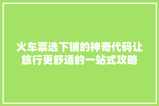 火车票选下铺的神奇代码让旅行更舒适的一站式攻略