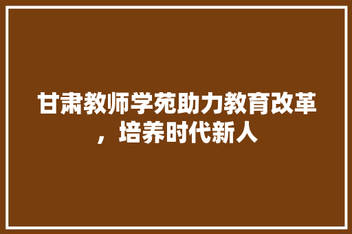 甘肃教师学苑助力教育改革，培养时代新人