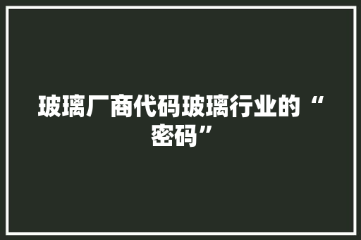 玻璃厂商代码玻璃行业的“密码”